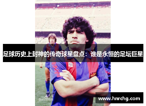 足球历史上封神的传奇球星盘点：谁是永恒的足坛巨星