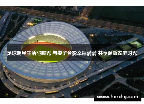 足球明星生活照曝光 与妻子合影幸福满满 共享温馨家庭时光