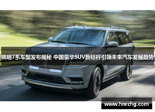 姚明7系车型发布揭秘 中国豪华SUV新标杆引领未来汽车发展趋势