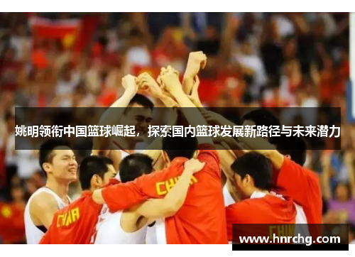 姚明领衔中国篮球崛起，探索国内篮球发展新路径与未来潜力