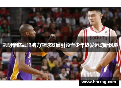 姚明亲临武鸣助力篮球发展引领青少年热爱运动新风潮