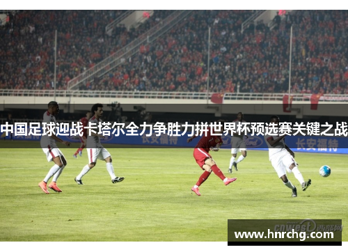中国足球迎战卡塔尔全力争胜力拼世界杯预选赛关键之战